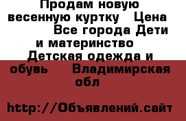 Продам новую весенную куртку › Цена ­ 1 500 - Все города Дети и материнство » Детская одежда и обувь   . Владимирская обл.